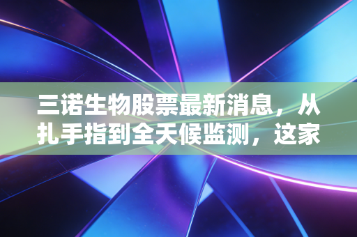 三诺生物股票最新消息，从扎手指到全天候监测，这家隐形冠军的下一个爆发点在哪里？