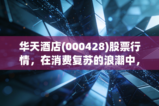 华天酒店(000428)股票行情，在消费复苏的浪潮中，这只老牌湘股能否迎来第二春？