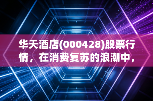 华天酒店(000428)股票行情，在消费复苏的浪潮中，这只老牌湘股能否迎来第二春？