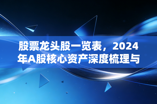 股票龙头股一览表，2024年A股核心资产深度梳理与投资逻辑拆解