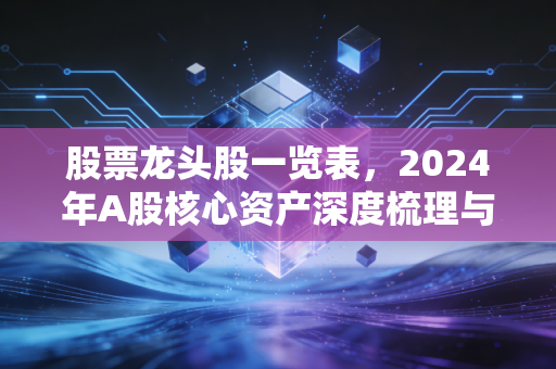 股票龙头股一览表，2024年A股核心资产深度梳理与投资逻辑拆解