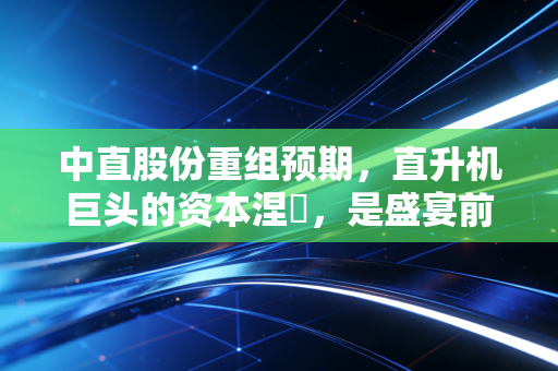 中直股份重组预期，直升机巨头的资本涅槃，是盛宴前的宁静还是泡沫的狂欢？