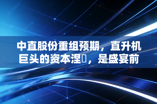 中直股份重组预期，直升机巨头的资本涅槃，是盛宴前的宁静还是泡沫的狂欢？