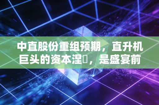 中直股份重组预期，直升机巨头的资本涅槃，是盛宴前的宁静还是泡沫的狂欢？