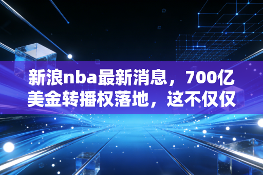 新浪nba最新消息，700亿美金转播权落地，这不仅仅是篮球，更是一场顶级资本的狂欢盛宴