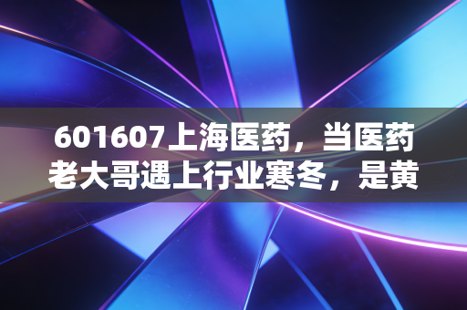 601607上海医药，当医药老大哥遇上行业寒冬，是黄金坑还是价值陷阱？