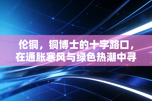 伦铜，铜博士的十字路口，在通胀寒风与绿色热潮中寻找新平衡