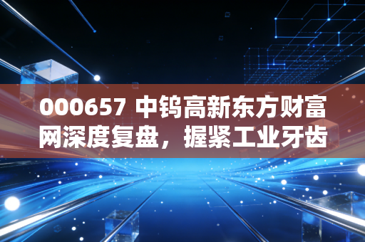 000657 中钨高新东方财富网深度复盘，握紧工业牙齿，在硬质合金的黄金时代里寻找确定性
