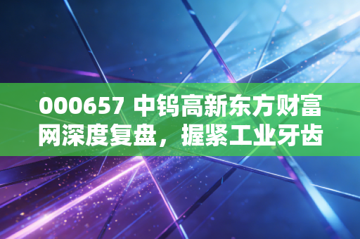 000657 中钨高新东方财富网深度复盘，握紧工业牙齿，在硬质合金的黄金时代里寻找确定性