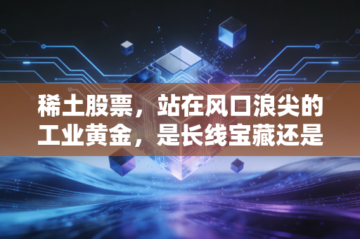 稀土股票，站在风口浪尖的工业黄金，是长线宝藏还是短期过山车？