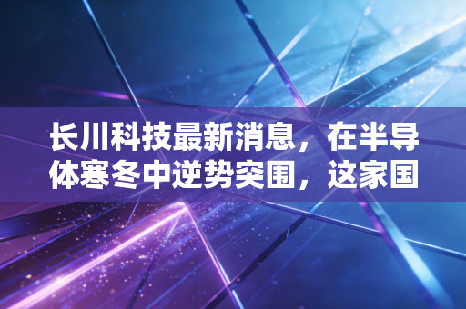 长川科技最新消息，在半导体寒冬中逆势突围，这家国产设备巨头到底值不值得托付？