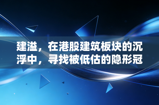 建溢，在港股建筑板块的沉浮中，寻找被低估的隐形冠军？