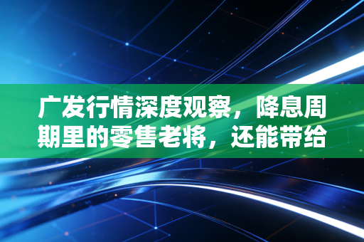 广发行情深度观察，降息周期里的零售老将，还能带给我们多少惊喜？