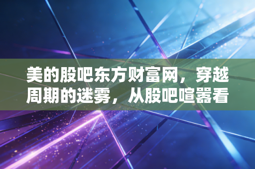 美的股吧东方财富网，穿越周期的迷雾，从股吧喧嚣看家电茅的变与不变