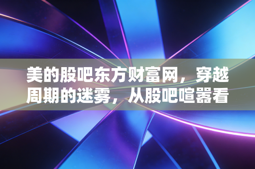美的股吧东方财富网，穿越周期的迷雾，从股吧喧嚣看家电茅的变与不变