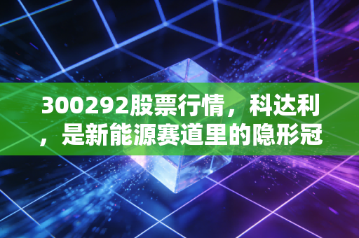 300292股票行情，科达利，是新能源赛道里的隐形冠军还是被遗忘的旧爱？