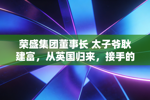 荣盛集团董事长 太子爷耿建富，从英国归来，接手的是一个怎样的烫手山芋？