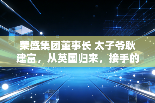 荣盛集团董事长 太子爷耿建富，从英国归来，接手的是一个怎样的烫手山芋？
