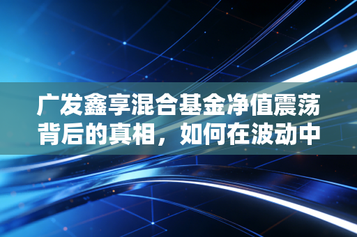 广发鑫享混合基金净值震荡背后的真相，如何在波动中守住我们的钱袋子？