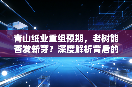 青山纸业重组预期，老树能否发新芽？深度解析背后的资本逻辑与散户生存法则