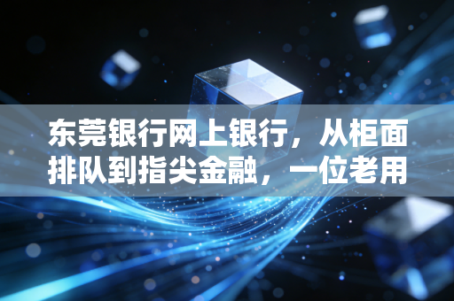 东莞银行网上银行，从柜面排队到指尖金融，一位老用户的真实体验与深度测评