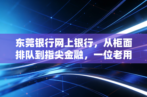 东莞银行网上银行，从柜面排队到指尖金融，一位老用户的真实体验与深度测评