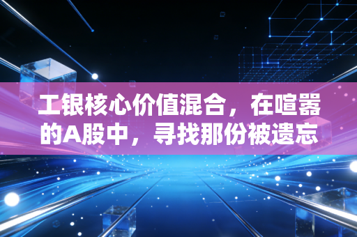 工银核心价值混合，在喧嚣的A股中，寻找那份被遗忘的便宜好货
