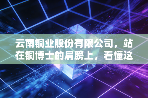 云南铜业股份有限公司，站在铜博士的肩膀上，看懂这轮超级周期的财富密码