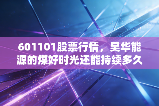 601101股票行情，昊华能源的煤好时光还能持续多久？深度剖析这只老牌煤企的投资价值