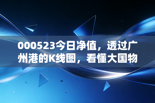 000523今日净值，透过广州港的K线图，看懂大国物流的压舱石逻辑