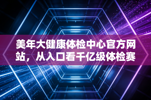 美年大健康体检中心官方网站，从入口看千亿级体检赛道的数字化突围与信任重塑