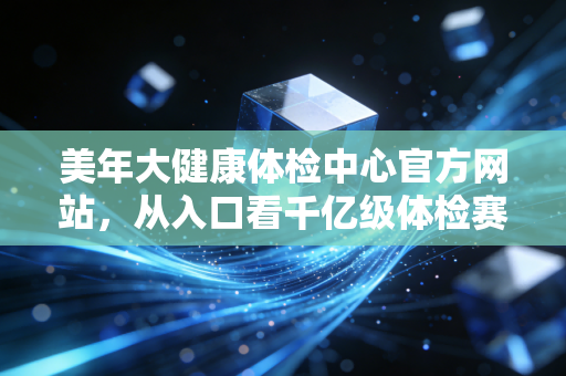 美年大健康体检中心官方网站，从入口看千亿级体检赛道的数字化突围与信任重塑
