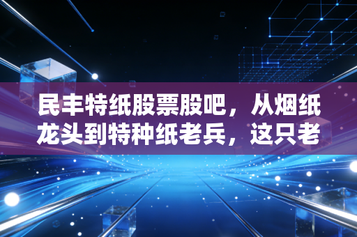 民丰特纸股票股吧，从烟纸龙头到特种纸老兵，这只老牌国企还值得坚守吗？