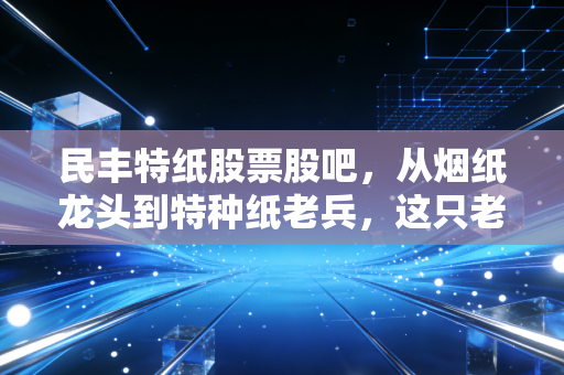 民丰特纸股票股吧，从烟纸龙头到特种纸老兵，这只老牌国企还值得坚守吗？