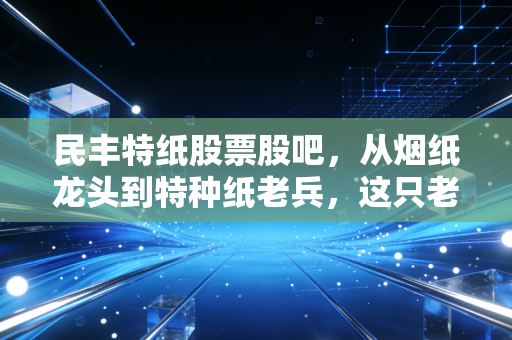 民丰特纸股票股吧，从烟纸龙头到特种纸老兵，这只老牌国企还值得坚守吗？