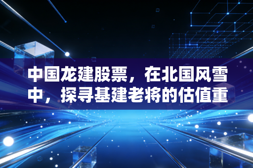中国龙建股票,在北国风雪中,探寻基建老将的估值重塑之路
