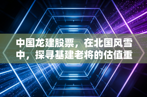 中国龙建股票，在北国风雪中，探寻基建老将的估值重塑之路