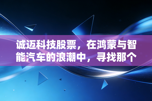 诚迈科技股票,在鸿蒙与智能汽车的浪潮中,寻找那个硬核的支点