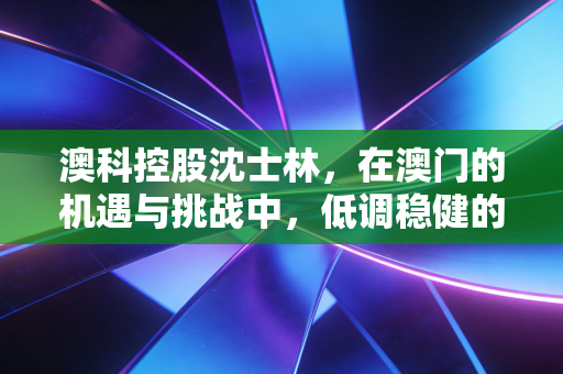 澳科控股沈士林，在澳门的机遇与挑战中，低调稳健的破局者