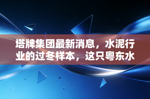 塔牌集团最新消息，水泥行业的过冬样本，这只粤东水泥龙头还能香多久？