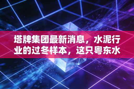 塔牌集团最新消息，水泥行业的过冬样本，这只粤东水泥龙头还能香多久？