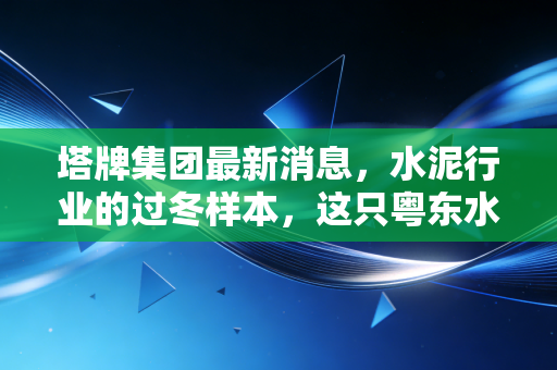 塔牌集团最新消息，水泥行业的过冬样本，这只粤东水泥龙头还能香多久？