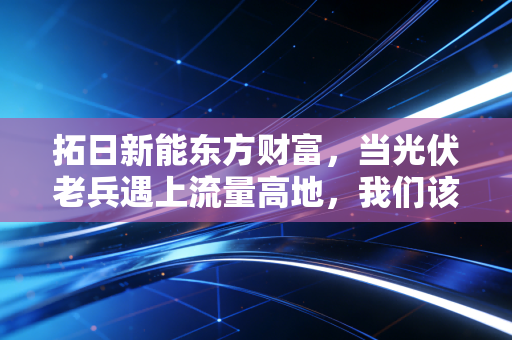 拓日新能东方财富，当光伏老兵遇上流量高地，我们该如何在K线之外寻找价值？