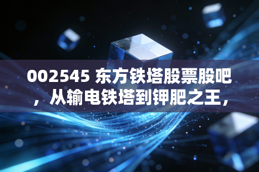 002545 东方铁塔股票股吧，从输电铁塔到钾肥之王，这只双轮驱动的票到底值不值得拿？