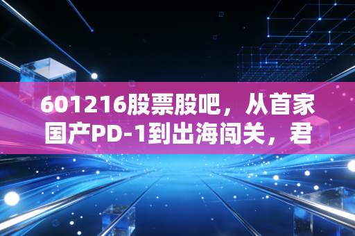601216股票股吧，从首家国产PD-1到出海闯关，君实生物的破茧之路