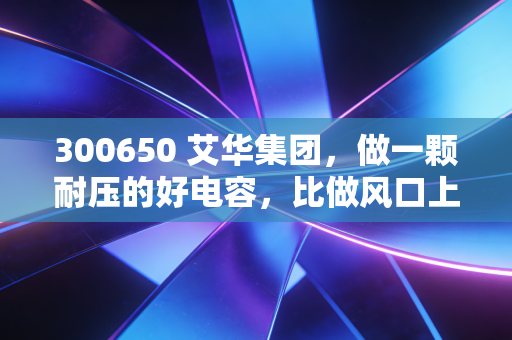 300650 艾华集团,做一颗耐压的好电容,比做风口上的猪更重要
