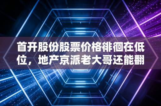 首开股份股票价格徘徊在低位，地产京派老大哥还能翻身吗？