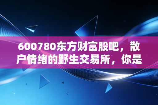 600780东方财富股吧，散户情绪的野生交易所，你是在看戏还是在入戏？