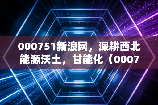 000751新浪网，深耕西北能源沃土，甘能化（000751）的投资逻辑与冷思考