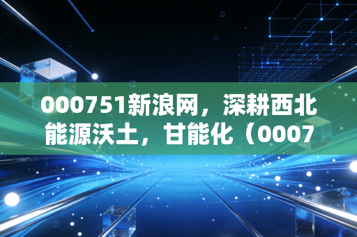 000751新浪网，深耕西北能源沃土，甘能化（000751）的投资逻辑与冷思考